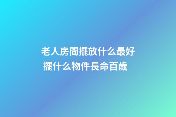 老人房間擺放什么最好 擺什么物件長命百歲